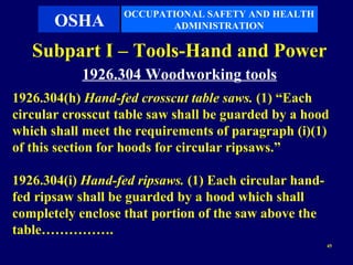 OCCUPATIONAL SAFETY AND HEALTH
       OSHA               ADMINISTRATION

   Subpart I – Tools-Hand and Power
           1926.304 Woodworking tools
1926.304(h) Hand-fed crosscut table saws. (1) “Each
circular crosscut table saw shall be guarded by a hood
which shall meet the requirements of paragraph (i)(1)
of this section for hoods for circular ripsaws.”

1926.304(i) Hand-fed ripsaws. (1) Each circular hand-
fed ripsaw shall be guarded by a hood which shall
completely enclose that portion of the saw above the
table…………….
                                                        45
 