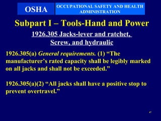 OCCUPATIONAL SAFETY AND HEALTH
       OSHA               ADMINISTRATION

   Subpart I – Tools-Hand and Power
          1926.305 Jacks-lever and ratchet,
                Screw, and hydraulic
1926.305(a) General requirements. (1) “The
manufacturer’s rated capacity shall be legibly marked
on all jacks and shall not be exceeded.”

1926.305(a)(2) “All jacks shall have a positive stop to
prevent overtravel.”


                                                          47
 