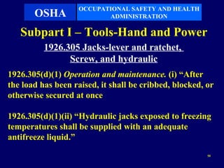 OCCUPATIONAL SAFETY AND HEALTH
       OSHA               ADMINISTRATION

   Subpart I – Tools-Hand and Power
          1926.305 Jacks-lever and ratchet,
                Screw, and hydraulic
1926.305(d)(1) Operation and maintenance. (i) “After
the load has been raised, it shall be cribbed, blocked, or
otherwise secured at once

1926.305(d)(1)(ii) “Hydraulic jacks exposed to freezing
temperatures shall be supplied with an adequate
antifreeze liquid.”
                                                        50
 