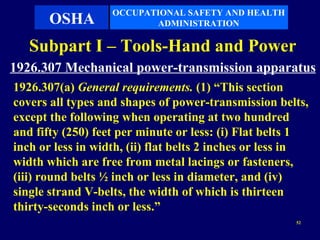OCCUPATIONAL SAFETY AND HEALTH
       OSHA               ADMINISTRATION

   Subpart I – Tools-Hand and Power
1926.307 Mechanical power-transmission apparatus
1926.307(a) General requirements. (1) “This section
covers all types and shapes of power-transmission belts,
except the following when operating at two hundred
and fifty (250) feet per minute or less: (i) Flat belts 1
inch or less in width, (ii) flat belts 2 inches or less in
width which are free from metal lacings or fasteners,
(iii) round belts ½ inch or less in diameter, and (iv)
single strand V-belts, the width of which is thirteen
thirty-seconds inch or less.”
                                                       52
 