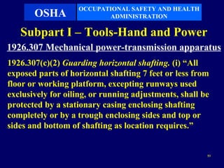 OCCUPATIONAL SAFETY AND HEALTH
       OSHA               ADMINISTRATION

   Subpart I – Tools-Hand and Power
1926.307 Mechanical power-transmission apparatus
1926.307(c)(2) Guarding horizontal shafting. (i) “All
exposed parts of horizontal shafting 7 feet or less from
floor or working platform, excepting runways used
exclusively for oiling, or running adjustments, shall be
protected by a stationary casing enclosing shafting
completely or by a trough enclosing sides and top or
sides and bottom of shafting as location requires.”


                                                       53
 