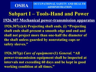 OCCUPATIONAL SAFETY AND HEALTH
      OSHA               ADMINISTRATION

   Subpart I – Tools-Hand and Power
1926.307 Mechanical power-transmission apparatus
1926.307(c)(4) Projecting shaft ends. (i) “Projecting
shaft ends shall present a smooth edge and end and
shall not project more than one-half the diameter of
the shaft unless guarded by nonrotating caps or
safety sleeves.”

1926.307(p) Care of equipment-(1) General. “All
power-transmission equipment shall be inspected at
intervals not exceeding 60 days and be kept in good
working condition at all times.”
 
