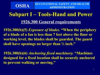 OCCUPATIONAL SAFETY AND HEALTH
       OSHA               ADMINISTRATION

   Subpart I – Tools-Hand and Power
          1926.300 General requirements
1926.300(b)(5) Exposure of blades. “When the periphery
of a blade of a fan is less than 7 feet above the floor or
working level, the blades shall be guarded. The guard
shall have openings no larger than ½ inch.”

1926.300(b)(6) Anchoring fixed machinery. “Machines
designed for a fixed location shall be securely anchored
to prevent walking or moving.”
                                                        7
 