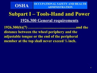 OCCUPATIONAL SAFETY AND HEALTH
       OSHA                 ADMINISTRATION

   Subpart I – Tools-Hand and Power
           1926.300 General requirements
1926.300(b)(7) …………...................................and the
distance between the wheel periphery and the
adjustable tongue or the end of the peripheral
member at the top shall never exceed ¼ inch.




                                                                9
 