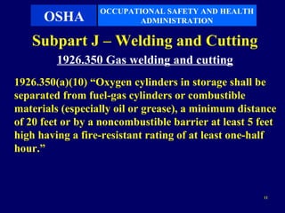OCCUPATIONAL SAFETY AND HEALTH
      OSHA               ADMINISTRATION

   Subpart J – Welding and Cutting
         1926.350 Gas welding and cutting
1926.350(a)(10) “Oxygen cylinders in storage shall be
separated from fuel-gas cylinders or combustible
materials (especially oil or grease), a minimum distance
of 20 feet or by a noncombustible barrier at least 5 feet
high having a fire-resistant rating of at least one-half
hour.”



                                                      11
 