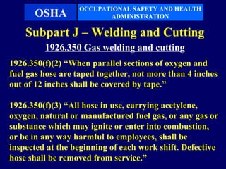 OCCUPATIONAL SAFETY AND HEALTH
      OSHA               ADMINISTRATION

    Subpart J – Welding and Cutting
         1926.350 Gas welding and cutting
1926.350(f)(2) “When parallel sections of oxygen and
fuel gas hose are taped together, not more than 4 inches
out of 12 inches shall be covered by tape.”

1926.350(f)(3) “All hose in use, carrying acetylene,
oxygen, natural or manufactured fuel gas, or any gas or
substance which may ignite or enter into combustion,
or be in any way harmful to employees, shall be
inspected at the beginning of each work shift. Defective
hose shall be removed from service.”
 