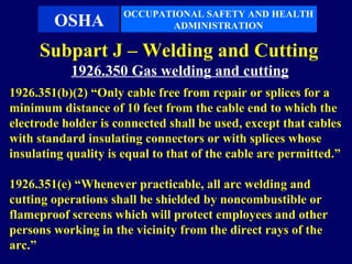 OCCUPATIONAL SAFETY AND HEALTH
        OSHA                 ADMINISTRATION

     Subpart J – Welding and Cutting
           1926.350 Gas welding and cutting
1926.351(b)(2) “Only cable free from repair or splices for a
minimum distance of 10 feet from the cable end to which the
electrode holder is connected shall be used, except that cables
with standard insulating connectors or with splices whose
insulating quality is equal to that of the cable are permitted.”

1926.351(e) “Whenever practicable, all arc welding and
cutting operations shall be shielded by noncombustible or
flameproof screens which will protect employees and other
persons working in the vicinity from the direct rays of the
arc.”
 