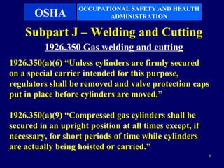 OCCUPATIONAL SAFETY AND HEALTH
       OSHA               ADMINISTRATION

    Subpart J – Welding and Cutting
          1926.350 Gas welding and cutting
1926.350(a)(6) “Unless cylinders are firmly secured
on a special carrier intended for this purpose,
regulators shall be removed and valve protection caps
put in place before cylinders are moved.”

1926.350(a)(9) “Compressed gas cylinders shall be
secured in an upright position at all times except, if
necessary, for short periods of time while cylinders
are actually being hoisted or carried.”
                                                         5
 