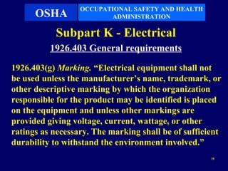 OCCUPATIONAL SAFETY AND HEALTH
      OSHA               ADMINISTRATION

           Subpart K - Electrical
          1926.403 General requirements
1926.403(g) Marking. “Electrical equipment shall not
be used unless the manufacturer’s name, trademark, or
other descriptive marking by which the organization
responsible for the product may be identified is placed
on the equipment and unless other markings are
provided giving voltage, current, wattage, or other
ratings as necessary. The marking shall be of sufficient
durability to withstand the environment involved.”
                                                     10
 