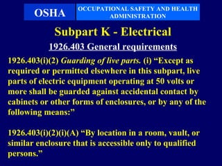 OCCUPATIONAL SAFETY AND HEALTH
       OSHA               ADMINISTRATION

             Subpart K - Electrical
           1926.403 General requirements
1926.403(i)(2) Guarding of live parts. (i) “Except as
required or permitted elsewhere in this subpart, live
parts of electric equipment operating at 50 volts or
more shall be guarded against accidental contact by
cabinets or other forms of enclosures, or by any of the
following means:”

1926.403(i)(2)(i)(A) “By location in a room, vault, or
similar enclosure that is accessible only to qualified
persons.”
 