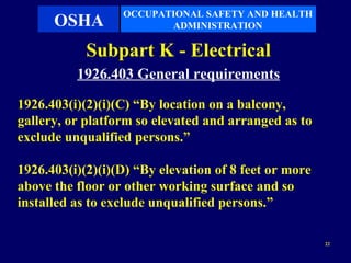 OCCUPATIONAL SAFETY AND HEALTH
      OSHA               ADMINISTRATION

            Subpart K - Electrical
          1926.403 General requirements
1926.403(i)(2)(i)(C) “By location on a balcony,
gallery, or platform so elevated and arranged as to
exclude unqualified persons.”

1926.403(i)(2)(i)(D) “By elevation of 8 feet or more
above the floor or other working surface and so
installed as to exclude unqualified persons.”

                                                       22
 