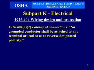OCCUPATIONAL SAFETY AND HEALTH
   OSHA               ADMINISTRATION

         Subpart K - Electrical
   1926.404 Wiring design and protection
1926.404(a)(2) Polarity of connections. “No
grounded conductor shall be attached to any
terminal or lead so as to reverse designated
polarity.”




                                                24
 