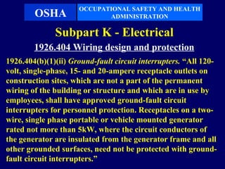 OCCUPATIONAL SAFETY AND HEALTH
        OSHA                ADMINISTRATION

              Subpart K - Electrical
        1926.404 Wiring design and protection
1926.404(b)(1)(ii) Ground-fault circuit interrupters. “All 120-
volt, single-phase, 15- and 20-ampere receptacle outlets on
construction sites, which are not a part of the permanent
wiring of the building or structure and which are in use by
employees, shall have approved ground-fault circuit
interrupters for personnel protection. Receptacles on a two-
wire, single phase portable or vehicle mounted generator
rated not more than 5kW, where the circuit conductors of
the generator are insulated from the generator frame and all
other grounded surfaces, need not be protected with ground-
fault circuit interrupters.”
 