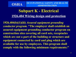 OCCUPATIONAL SAFETY AND HEALTH
      OSHA               ADMINISTRATION

            Subpart K - Electrical
      1926.404 Wiring design and protection
1926.404(b)(1)(iii) Assured equipment grounding
conductor program. “The employer shall establish an
assured equipment grounding conductor program on
construction sites covering all cord sets, receptacles
which are not a part of the building or structure and
equipment connected by cord and plug which are
available for use by employees. This program shall
comply with the following minimum requirements:”
                                                         33
 