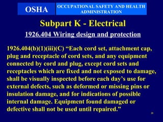 OCCUPATIONAL SAFETY AND HEALTH
      OSHA               ADMINISTRATION

            Subpart K - Electrical
      1926.404 Wiring design and protection
1926.404(b)(1)(iii)(C) “Each cord set, attachment cap,
plug and receptacle of cord sets, and any equipment
connected by cord and plug, except cord sets and
receptacles which are fixed and not exposed to damage,
shall be visually inspected before each day’s use for
external defects, such as deformed or missing pins or
insulation damage, and for indications of possible
internal damage. Equipment found damaged or
defective shall not be used until repaired.”        35
 