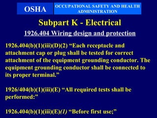 OCCUPATIONAL SAFETY AND HEALTH
       OSHA                ADMINISTRATION

             Subpart K - Electrical
       1926.404 Wiring design and protection
1926.404(b)(1)(iii)(D)(2) “Each receptacle and
attachment cap or plug shall be tested for correct
attachment of the equipment grounding conductor. The
equipment grounding conductor shall be connected to
its proper terminal.”

1926/404(b)(1)(iii)(E) “All required tests shall be
performed:”

1926.404(b)(1)(iii)(E)(1) “Before first use;”
 