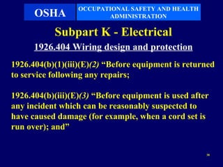 OCCUPATIONAL SAFETY AND HEALTH
      OSHA               ADMINISTRATION

           Subpart K - Electrical
      1926.404 Wiring design and protection
1926.404(b)(1)(iii)(E)(2) “Before equipment is returned
to service following any repairs;

1926.404(b)(iii)(E)(3) “Before equipment is used after
any incident which can be reasonably suspected to
have caused damage (for example, when a cord set is
run over); and”


                                                     38
 