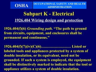OCCUPATIONAL SAFETY AND HEALTH
       OSHA               ADMINISTRATION

            Subpart K - Electrical
       1926.404 Wiring design and protection
1926.404(f)(6) Grounding path. “The path to ground
from circuits, equipment, and enclosures shall be
permanent and continuous.”

1926.404(f)(7)(iv)(C)(6)…………………… Listed or
labeled tools and appliances protected by a system of
double insulation, or its equivalent, need not be
grounded. If such a system is employed, the equipment
shall be distinctively marked to indicate that the tool or
appliance utilizes a system of double insulation.
 