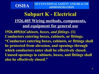 OCCUPATIONAL SAFETY AND HEALTH
      OSHA               ADMINISTRATION

            Subpart K - Electrical
      1926.405 Wiring methods, components,
          and equipment for general use
1926.405(b)Cabinets, boxes, and fittings. (1)
Conductors entering boxes, cabinets, or fittings.
“Conductors entering boxes, cabinets, or fittings shall
be protected from abrasion, and openings through
which conductors enter shall be effectively closed.
Unused openings in cabinets, boxes, and fittings shall
also be effectively closed.”

                                                      46
 