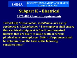 OCCUPATIONAL SAFETY AND HEALTH
      OSHA              ADMINISTRATION

           Subpart K - Electrical
          1926.403 General requirements
1926.403(b) “Examination, installation, and use of
equipment-(1) Examination. “The employer shall ensure
that electrical equipment is free from recognized
hazards that are likely to cause death or serious
physical harm to employees. Safety of equipment shall
be determined on the basis of the following
considerations:”

                                                   5
 