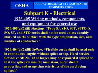 OCCUPATIONAL SAFETY AND HEALTH
       OSHA                 ADMINISTRATION

             Subpart K - Electrical
      1926.405 Wiring methods, components,
          and equipment for general use
1926.405(g)(2)(ii) Marking. “Type SJ, SJO, SJT, SJTO, S,
SO, ST, and STO cords shall not be used unless durably
marked on the surface with the type designation, size, and
number of conductors.”

1926.404(g)(2)(iii) Splices. “Flexible cords shall be used only
in continuous lengths without splice or tap. Hard service
flexible cords No. 12 or larger may be repaired if spliced so
that the splice retains the insulation, outer sheath
properties, and usage characteristics of the cord being
spliced.”
 