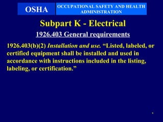 OCCUPATIONAL SAFETY AND HEALTH
       OSHA               ADMINISTRATION

            Subpart K - Electrical
           1926.403 General requirements
1926.403(b)(2) Installation and use. “Listed, labeled, or
certified equipment shall be installed and used in
accordance with instructions included in the listing,
labeling, or certification.”




                                                        9
 
