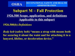 OCCUPATIONAL SAFETY AND HEALTH
       OSHA               ADMINISTRATION

        Subpart M – Fall Protection
   1926.500 Scope, application, and definitions
           Applicable to this subpart
1926.500(b) Definitions

Body belt (safety belt) “means a strap with means both
for securing it about the waist and for attaching it to a
lanyard, lifeline, or deceleration device.”



                                                        11
 
