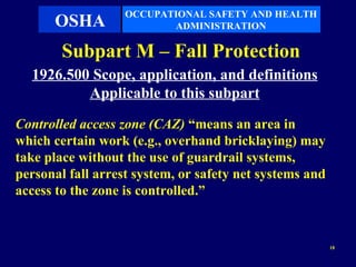 OCCUPATIONAL SAFETY AND HEALTH
      OSHA                ADMINISTRATION

        Subpart M – Fall Protection
  1926.500 Scope, application, and definitions
          Applicable to this subpart
Controlled access zone (CAZ) “means an area in
which certain work (e.g., overhand bricklaying) may
take place without the use of guardrail systems,
personal fall arrest system, or safety net systems and
access to the zone is controlled.”


                                                         18
 