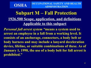 OCCUPATIONAL SAFETY AND HEALTH
       OSHA               ADMINISTRATION

        Subpart M – Fall Protection
   1926.500 Scope, application, and definitions
           Applicable to this subpart
Personal fall arrest system “means a system used to
arrest an employee in a fall from a working level. It
consists of an anchorage, connectors, a body belt or
body harness and may include a lanyard deceleration
device, lifeline, or suitable combinations of these. As of
January 1, 1998, the use of a body belt for fall arrest is
prohibited.”

                                                        25
 