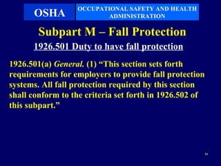 OCCUPATIONAL SAFETY AND HEALTH
      OSHA               ADMINISTRATION

        Subpart M – Fall Protection
      1926.501 Duty to have fall protection
1926.501(a) General. (1) “This section sets forth
requirements for employers to provide fall protection
systems. All fall protection required by this section
shall conform to the criteria set forth in 1926.502 of
this subpart.”




                                                     34
 