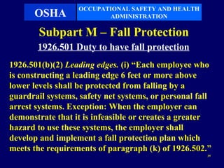 OCCUPATIONAL SAFETY AND HEALTH
      OSHA               ADMINISTRATION

        Subpart M – Fall Protection
       1926.501 Duty to have fall protection
1926.501(b)(2) Leading edges. (i) “Each employee who
is constructing a leading edge 6 feet or more above
lower levels shall be protected from falling by a
guardrail systems, safety net systems, or personal fall
arrest systems. Exception: When the employer can
demonstrate that it is infeasible or creates a greater
hazard to use these systems, the employer shall
develop and implement a fall protection plan which
meets the requirements of paragraph (k) of 1926.502.”
                                                     39
 