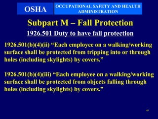 OCCUPATIONAL SAFETY AND HEALTH
       OSHA               ADMINISTRATION

        Subpart M – Fall Protection
        1926.501 Duty to have fall protection
1926.501(b)(4)(ii) “Each employee on a walking/working
surface shall be protected from tripping into or through
holes (including skylights) by covers.”

1926.501(b)(4)(iii) “Each employee on a walking/working
surface shall be protected from objects falling through
holes (including skylights) by covers.”


                                                     43
 