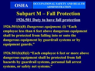 OCCUPATIONAL SAFETY AND HEALTH
       OSHA              ADMINISTRATION

        Subpart M – Fall Protection
       1926.501 Duty to have fall protection
1926.501(b)(8) Dangerous equipment. (i) “Each
employee less than 6 feet above dangerous equipment
shall be protected from falling into or onto the
dangerous equipment by guardrail systems or by
equipment guards.”

1926.501(b)(8)(i) “Each employee 6 feet or more above
dangerous equipment shall be protected from fall
hazards by guardrail systems, personal fall arrest
systems, or safety net systems.”
 