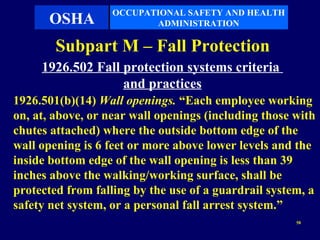 OCCUPATIONAL SAFETY AND HEALTH
      OSHA                ADMINISTRATION

        Subpart M – Fall Protection
     1926.502 Fall protection systems criteria
                   and practices
1926.501(b)(14) Wall openings. “Each employee working
on, at, above, or near wall openings (including those with
chutes attached) where the outside bottom edge of the
wall opening is 6 feet or more above lower levels and the
inside bottom edge of the wall opening is less than 39
inches above the walking/working surface, shall be
protected from falling by the use of a guardrail system, a
safety net system, or a personal fall arrest system.”
                                                      58
 
