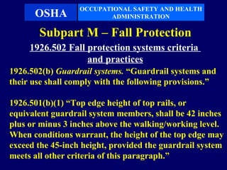 OCCUPATIONAL SAFETY AND HEALTH
      OSHA               ADMINISTRATION

       Subpart M – Fall Protection
     1926.502 Fall protection systems criteria
                   and practices
1926.502(b) Guardrail systems. “Guardrail systems and
their use shall comply with the following provisions.”

1926.501(b)(1) “Top edge height of top rails, or
equivalent guardrail system members, shall be 42 inches
plus or minus 3 inches above the walking/working level.
When conditions warrant, the height of the top edge may
exceed the 45-inch height, provided the guardrail system
meets all other criteria of this paragraph.”
 