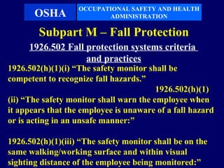 OCCUPATIONAL SAFETY AND HEALTH
       OSHA               ADMINISTRATION

        Subpart M – Fall Protection
     1926.502 Fall protection systems criteria
                   and practices
1926.502(h)(1)(i) “The safety monitor shall be
competent to recognize fall hazards.”
                                         1926.502(h)(1)
(ii) “The safety monitor shall warn the employee when
it appears that the employee is unaware of a fall hazard
or is acting in an unsafe manner:”

1926.502(h)(1)(iii) “The safety monitor shall be on the
same walking/working surface and within visual
sighting distance of the employee being monitored:”
 