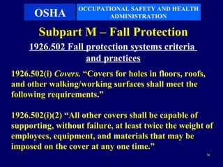 OCCUPATIONAL SAFETY AND HEALTH
      OSHA                ADMINISTRATION

       Subpart M – Fall Protection
     1926.502 Fall protection systems criteria
                   and practices
1926.502(i) Covers. “Covers for holes in floors, roofs,
and other walking/working surfaces shall meet the
following requirements.”

1926.502(i)(2) “All other covers shall be capable of
supporting, without failure, at least twice the weight of
employees, equipment, and materials that may be
imposed on the cover at any one time.”
                                                          74
 