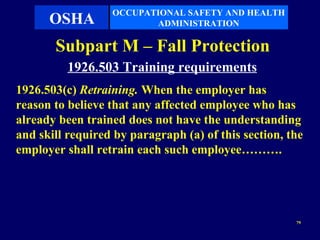 OCCUPATIONAL SAFETY AND HEALTH
      OSHA               ADMINISTRATION

       Subpart M – Fall Protection
          1926.503 Training requirements
1926.503(c) Retraining. When the employer has
reason to believe that any affected employee who has
already been trained does not have the understanding
and skill required by paragraph (a) of this section, the
employer shall retrain each such employee……….




                                                      79
 