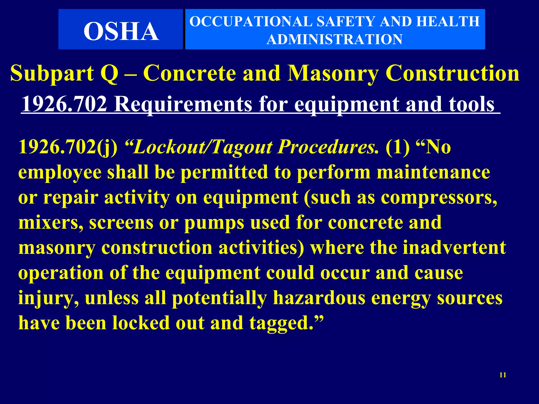OCCUPATIONAL SAFETY AND HEALTH
       OSHA               ADMINISTRATION

Subpart Q – Concrete and Masonry Construction
 1926.702 Requirements for equipment and tools
1926.702(j) “Lockout/Tagout Procedures. (1) “No
employee shall be permitted to perform maintenance
or repair activity on equipment (such as compressors,
mixers, screens or pumps used for concrete and
masonry construction activities) where the inadvertent
operation of the equipment could occur and cause
injury, unless all potentially hazardous energy sources
have been locked out and tagged.”

                                                      11
 