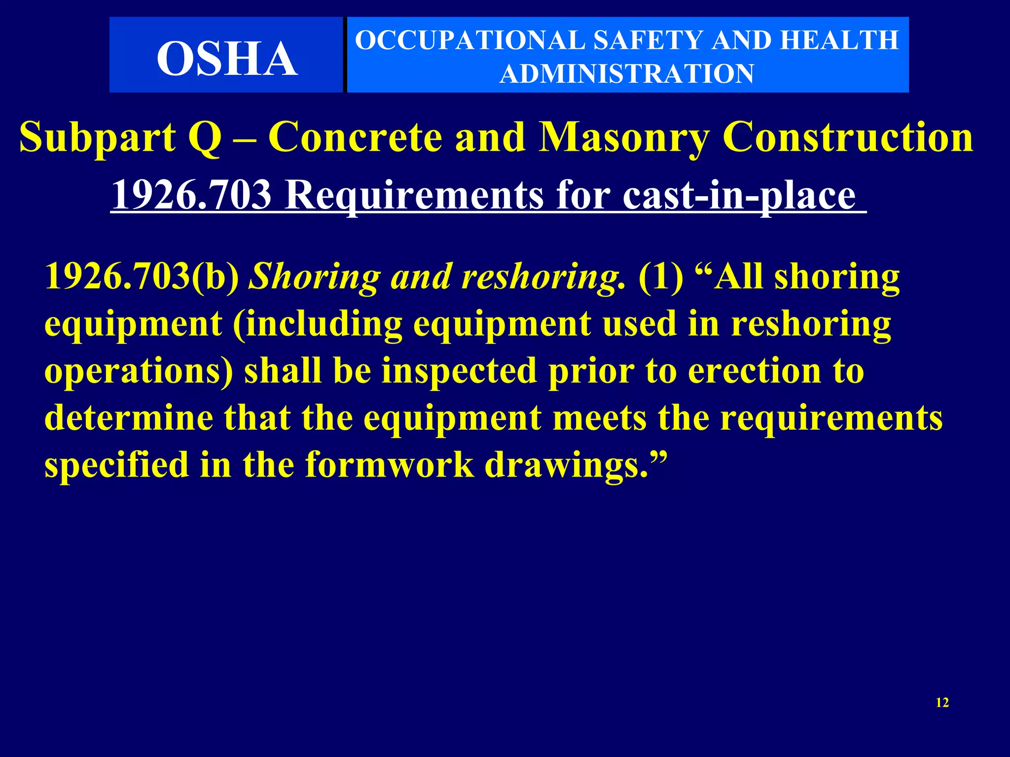 OCCUPATIONAL SAFETY AND HEALTH
       OSHA              ADMINISTRATION

Subpart Q – Concrete and Masonry Construction
    1926.703 Requirements for cast-in-place
 1926.703(b) Shoring and reshoring. (1) “All shoring
 equipment (including equipment used in reshoring
 operations) shall be inspected prior to erection to
 determine that the equipment meets the requirements
 specified in the formwork drawings.”




                                                   12
 