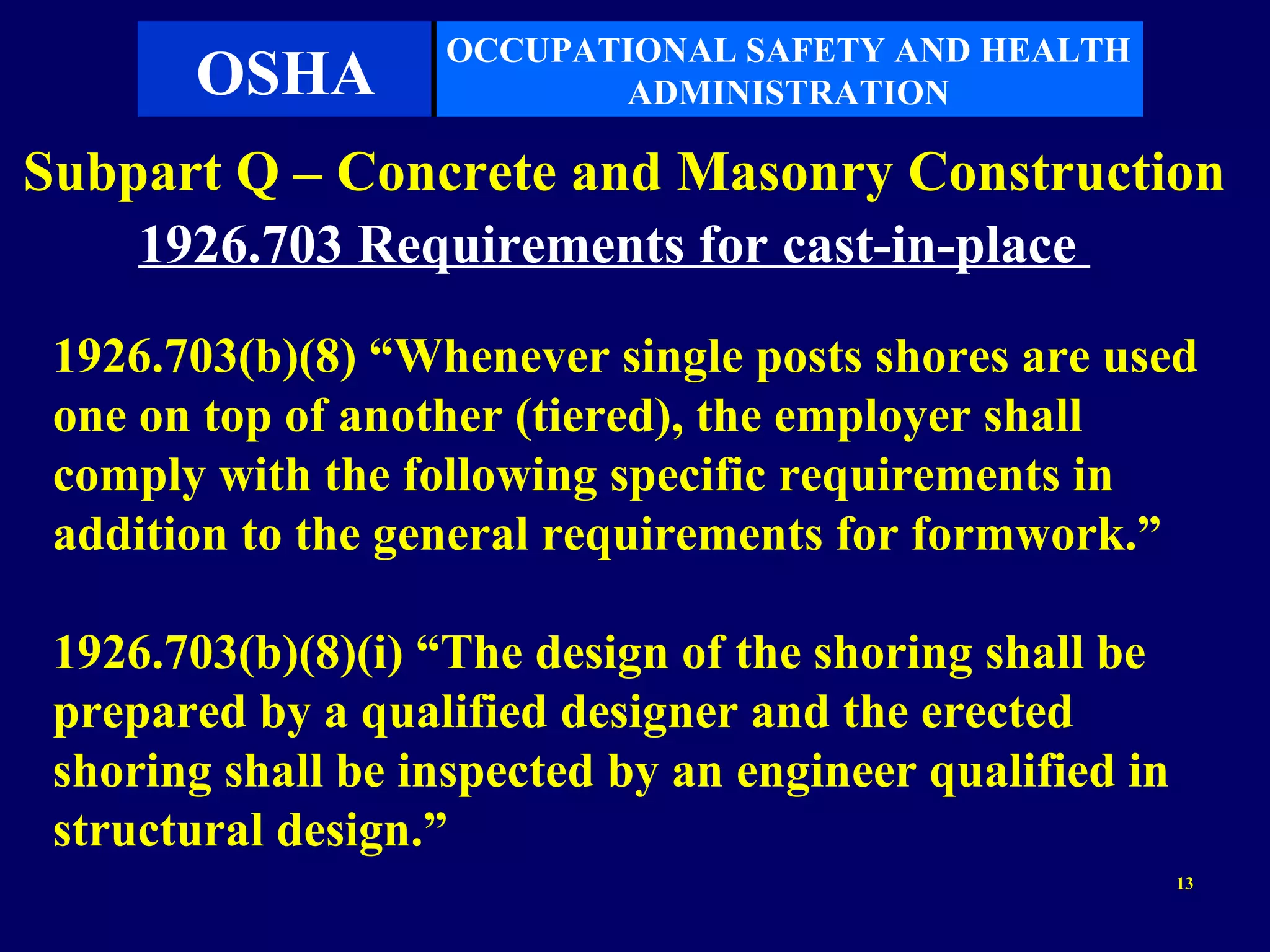OCCUPATIONAL SAFETY AND HEALTH
       OSHA                ADMINISTRATION

Subpart Q – Concrete and Masonry Construction
    1926.703 Requirements for cast-in-place

 1926.703(b)(8) “Whenever single posts shores are used
 one on top of another (tiered), the employer shall
 comply with the following specific requirements in
 addition to the general requirements for formwork.”

 1926.703(b)(8)(i) “The design of the shoring shall be
 prepared by a qualified designer and the erected
 shoring shall be inspected by an engineer qualified in
 structural design.”
                                                          13
 