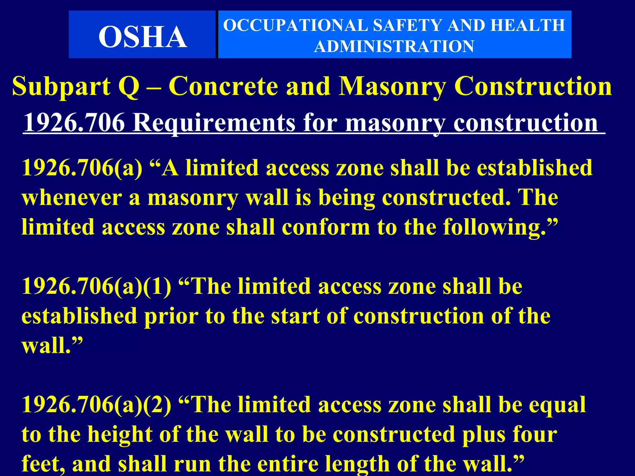 OCCUPATIONAL SAFETY AND HEALTH
       OSHA                ADMINISTRATION

Subpart Q – Concrete and Masonry Construction
 1926.706 Requirements for masonry construction
1926.706(a) “A limited access zone shall be established
whenever a masonry wall is being constructed. The
limited access zone shall conform to the following.”

1926.706(a)(1) “The limited access zone shall be
established prior to the start of construction of the
wall.”

1926.706(a)(2) “The limited access zone shall be equal
to the height of the wall to be constructed plus four
feet, and shall run the entire length of the wall.”
 