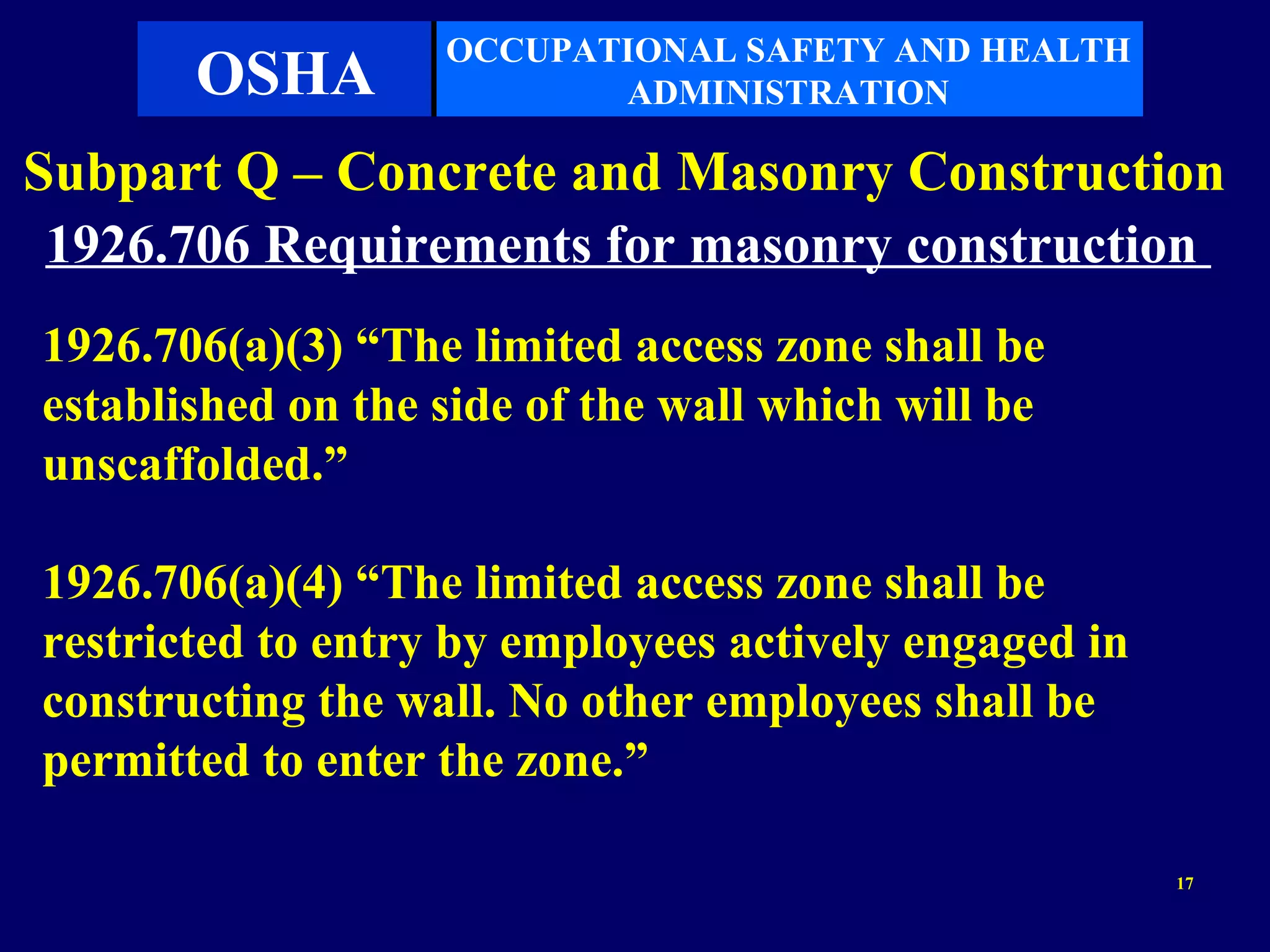 OCCUPATIONAL SAFETY AND HEALTH
       OSHA               ADMINISTRATION

Subpart Q – Concrete and Masonry Construction
 1926.706 Requirements for masonry construction
1926.706(a)(3) “The limited access zone shall be
established on the side of the wall which will be
unscaffolded.”

1926.706(a)(4) “The limited access zone shall be
restricted to entry by employees actively engaged in
constructing the wall. No other employees shall be
permitted to enter the zone.”

                                                       17
 