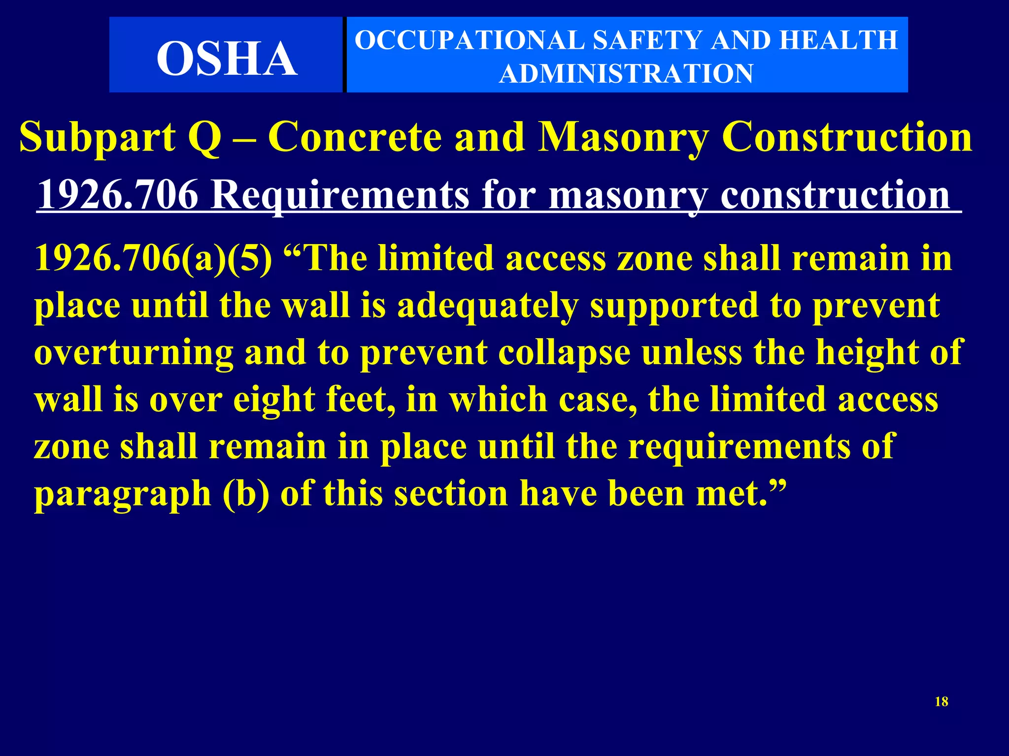 OCCUPATIONAL SAFETY AND HEALTH
       OSHA                ADMINISTRATION

Subpart Q – Concrete and Masonry Construction
 1926.706 Requirements for masonry construction
1926.706(a)(5) “The limited access zone shall remain in
place until the wall is adequately supported to prevent
overturning and to prevent collapse unless the height of
wall is over eight feet, in which case, the limited access
zone shall remain in place until the requirements of
paragraph (b) of this section have been met.”




                                                        18
 