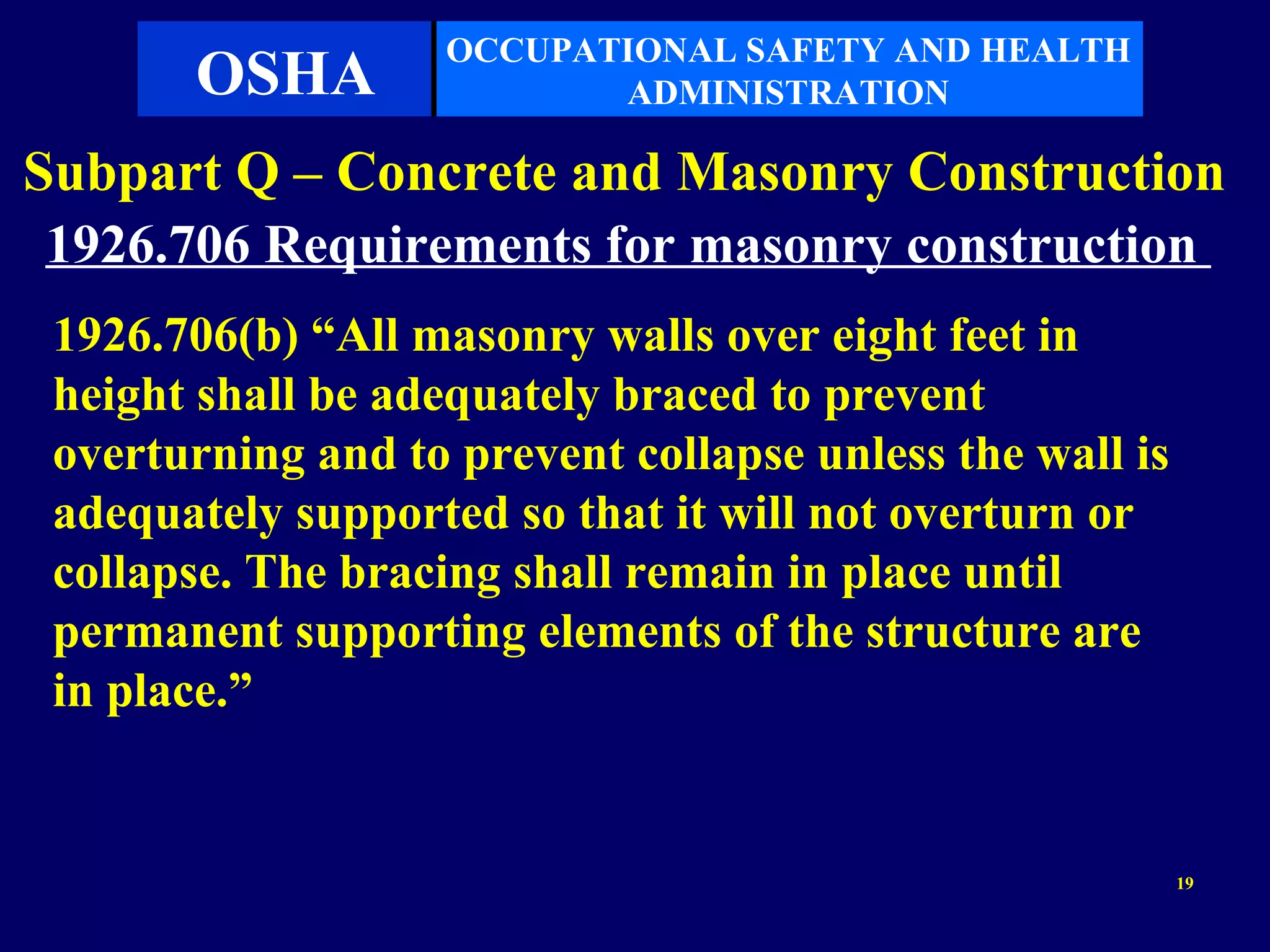 OCCUPATIONAL SAFETY AND HEALTH
       OSHA                ADMINISTRATION

Subpart Q – Concrete and Masonry Construction
 1926.706 Requirements for masonry construction
 1926.706(b) “All masonry walls over eight feet in
 height shall be adequately braced to prevent
 overturning and to prevent collapse unless the wall is
 adequately supported so that it will not overturn or
 collapse. The bracing shall remain in place until
 permanent supporting elements of the structure are
 in place.”


                                                          19
 