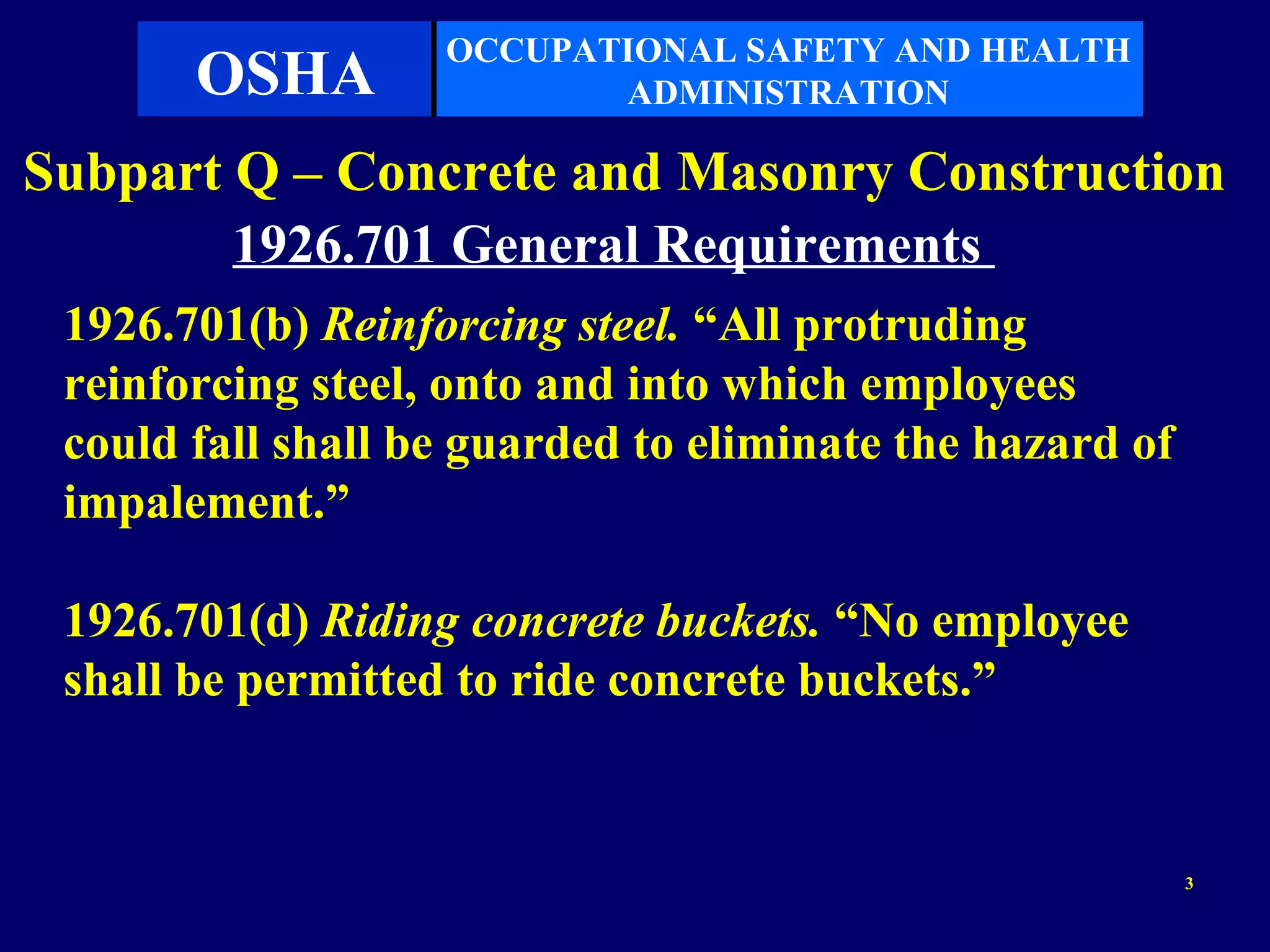 OCCUPATIONAL SAFETY AND HEALTH
       OSHA               ADMINISTRATION

Subpart Q – Concrete and Masonry Construction
        1926.701 General Requirements
 1926.701(b) Reinforcing steel. “All protruding
 reinforcing steel, onto and into which employees
 could fall shall be guarded to eliminate the hazard of
 impalement.”

 1926.701(d) Riding concrete buckets. “No employee
 shall be permitted to ride concrete buckets.”


                                                          3
 