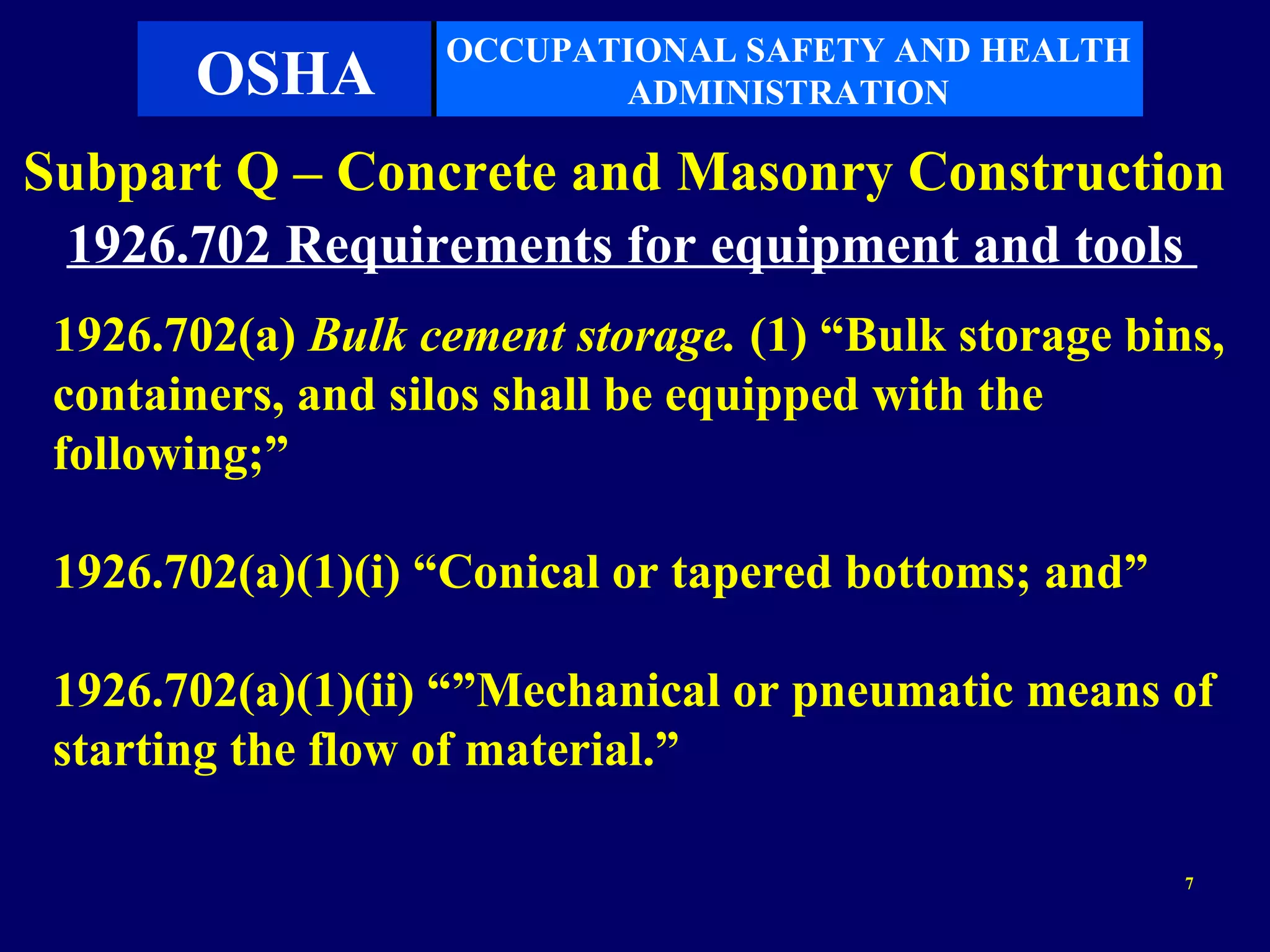 OCCUPATIONAL SAFETY AND HEALTH
       OSHA               ADMINISTRATION

Subpart Q – Concrete and Masonry Construction
 1926.702 Requirements for equipment and tools
 1926.702(a) Bulk cement storage. (1) “Bulk storage bins,
 containers, and silos shall be equipped with the
 following;”

 1926.702(a)(1)(i) “Conical or tapered bottoms; and”

 1926.702(a)(1)(ii) “”Mechanical or pneumatic means of
 starting the flow of material.”

                                                       7
 