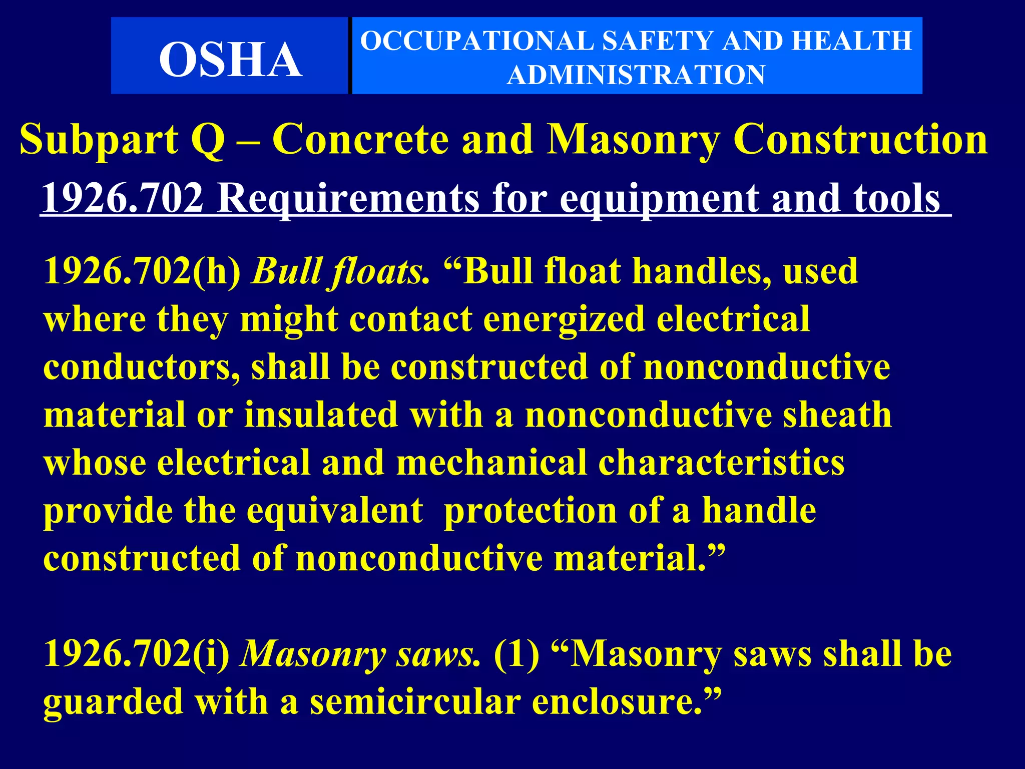 OCCUPATIONAL SAFETY AND HEALTH
       OSHA               ADMINISTRATION

Subpart Q – Concrete and Masonry Construction
 1926.702 Requirements for equipment and tools
 1926.702(h) Bull floats. “Bull float handles, used
 where they might contact energized electrical
 conductors, shall be constructed of nonconductive
 material or insulated with a nonconductive sheath
 whose electrical and mechanical characteristics
 provide the equivalent protection of a handle
 constructed of nonconductive material.”

 1926.702(i) Masonry saws. (1) “Masonry saws shall be
 guarded with a semicircular enclosure.”
 