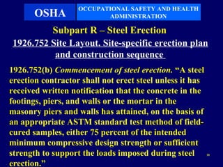 OCCUPATIONAL SAFETY AND HEALTH
       OSHA               ADMINISTRATION

         Subpart R – Steel Erection
1926.752 Site Layout. Site-specific erection plan
          and construction sequence
1926.752(b) Commencement of steel erection. “A steel
erection contractor shall not erect steel unless it has
received written notification that the concrete in the
footings, piers, and walls or the mortar in the
masonry piers and walls has attained, on the basis of
an appropriate ASTM standard test method of field-
cured samples, either 75 percent of the intended
minimum compressive design strength or sufficient
strength to support the loads imposed during steel        10


erection.”
 