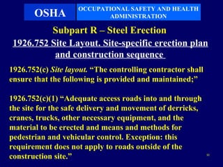 OCCUPATIONAL SAFETY AND HEALTH
       OSHA                ADMINISTRATION

          Subpart R – Steel Erection
 1926.752 Site Layout. Site-specific erection plan
           and construction sequence
1926.752(c) Site layout. “The controlling contractor shall
ensure that the following is provided and maintained;”

1926.752(c)(1) “Adequate access roads into and through
the site for the safe delivery and movement of derricks,
cranes, trucks, other necessary equipment, and the
material to be erected and means and methods for
pedestrian and vehicular control. Exception: this
requirement does not apply to roads outside of the
construction site.”                                          11
 